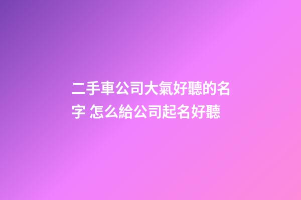 二手車公司大氣好聽的名字 怎么給公司起名好聽-第1張-公司起名-玄機派